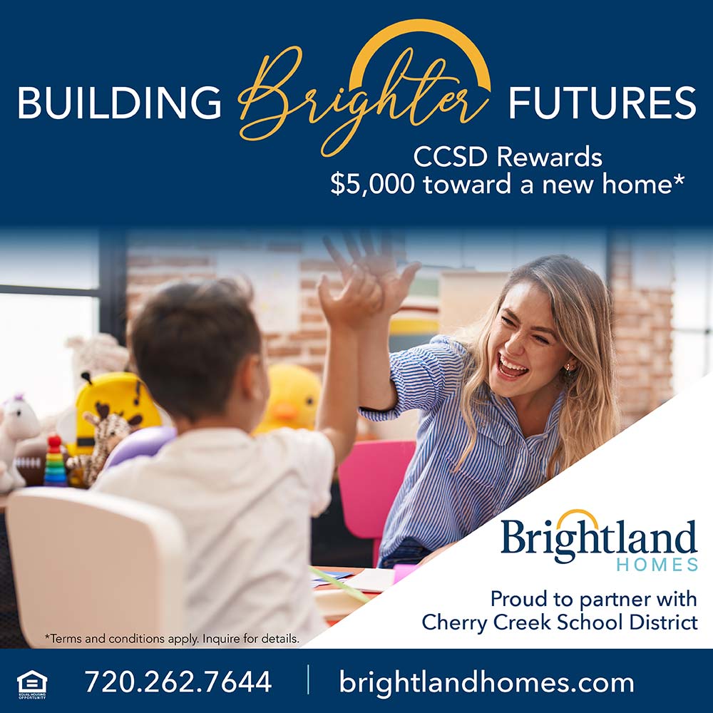 Brightland Homes - CCSD Rewards
$5,000 toward a new home*<br>Proud to partner with
Cherry Creek School District<br>*Terms and conditions apply. Inquire for details.<br>720.262.7644 brightlandhomes.com