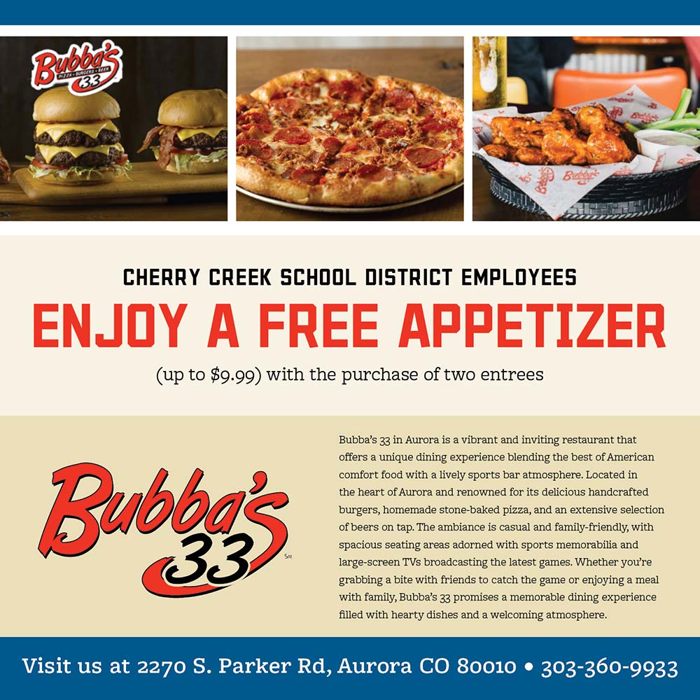 Bubba's 33 - CHERRY CREEK SCHOOL DISTRICT EMPLOYEES
ENJOY A FREE APPETIZER
(up to $9.99) with the purchase of two entrees<br>Bubba's 33 in Aurora is a vibrant and inviting restaurant that offers a unique dining experience blending the best of American comfort food with a lively sports bar atmosphere. Located in the heart of Aurora and renowned for its delicious handcrafted burgers, homemade stone-baked pizza, and an extensive selection of beers on tap. The ambiance is casual and family-friendly, with spacious seating areas adorned with sports memorabilia and large-screen TVs broadcasting the latest games. Whether you're grabbing a bite with friends to catch the game or enjoying a meal with family, Bubba's 33 promises a memorable dining experience filled with hearty dishes and a welcoming atmosphere.
Visit us at 2270 S. Parker Rd, Aurora CO 80010  303-360-9933