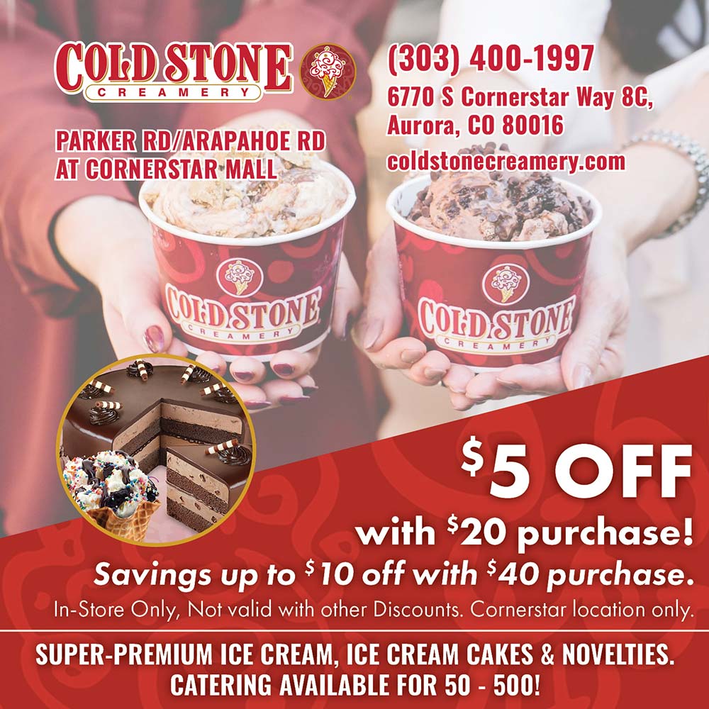 Cold Stone Creamery - (303) 400-1997
6770 S Cornerstar Way 8C,
Aurora, CO 80016
coldstonecreamery.com<br>
$5 OFF with $20 purchase!
Savings up to $ 10 off with $40 purchase.<br>In-Store Only, Not valid with other Discounts. Cornerstar location only.<br>SUPER-PREMIUM ICE CREAM, ICE CREAM CAKES & NOVELTIES.<br>CATERING AVAILABLE FOR 50 - 500!