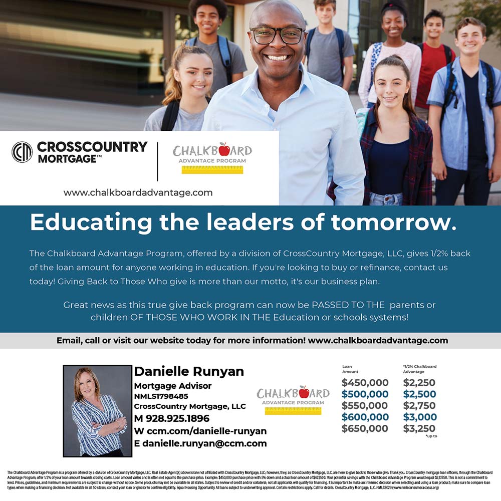 CrossCountry Mortgage - Educating the leaders of tomorrow.
The Chalkboard Advantage Program, offered by a division of CrossCountry Mortgage, LLC, gives 1/2% back of the loan amount for anyone working in education. If you're looking to buy or refinance, contact us today! Giving Back to Those Who give is more than our motto, it's our business plan.
Great news as this true give back program can now be PASSED TO THE parents or children OF THOSE WHO WORK IN THE Education or schools systems!<br>Danielle Runyan
Mortgage Advisor
MLS1798485
CrossCountry Mortgage, LLC
M 928.925.1896
W ccm.com/danielle-runyan
E danielle.runyan@ccm.com