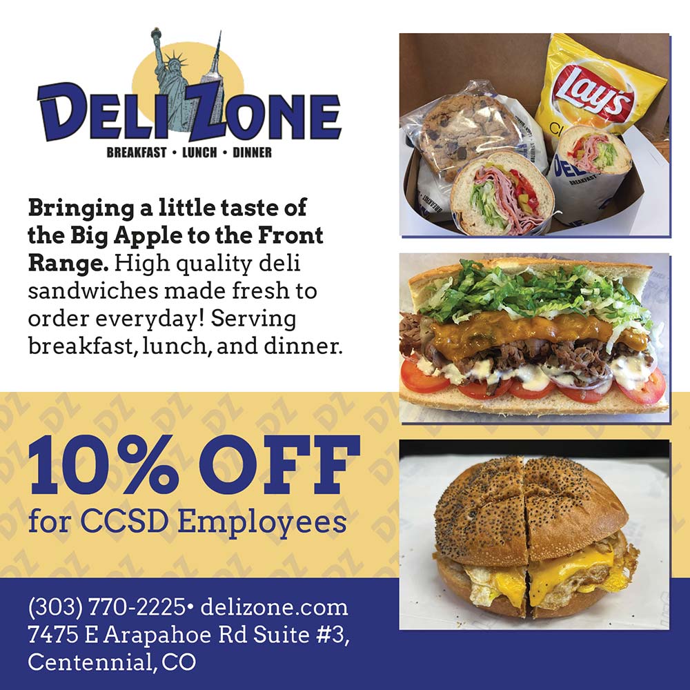 Deli Zone - Bringing a little taste of the Big Apple to the Front Range. High quality deli sandwiches made fresh to order everyday! Serving breakfast, lunch, and dinner.
10% OFF
for CCSD Employees
(303) 770-2225 delizone.com
7475 E Arapahoe Rd Suite #3,
Centennial, CO