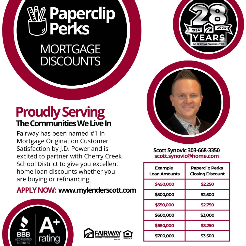 Fairway Independent Mortgage Corporation - Proudly Serving
The Communities We Live In
Fairway has been named #1 in
Mortgage Origination Customer
Satisfaction by J.D. Power and is excited to partner with Cherry Creek School District to give you excellent home loan discounts whether you are buying or refinancing.
Apply Now: paperclipperks.com<br>Scott Synovic 303-668-3350
scott.synovic@home.com