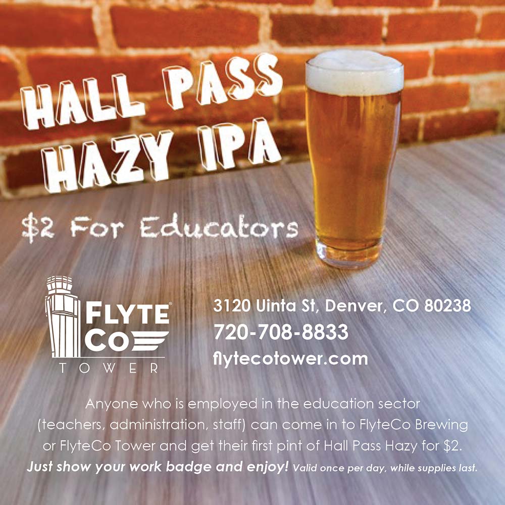 FlyteCo Tower - HALL PASS
HAZY IPA
$2 For Educators
3120 Uinta St, Denver, CO 80238
720-708-8833
flytecotower.com
Anyone who is employed in the education sector (teachers, administration, staff) can come in to FlyteCo Brewing or Flyte Co Tower and get their first pint of Hall Pass Hazy for $2.
Just show your work badge and enjoy! Valid once per day, while supplies last.