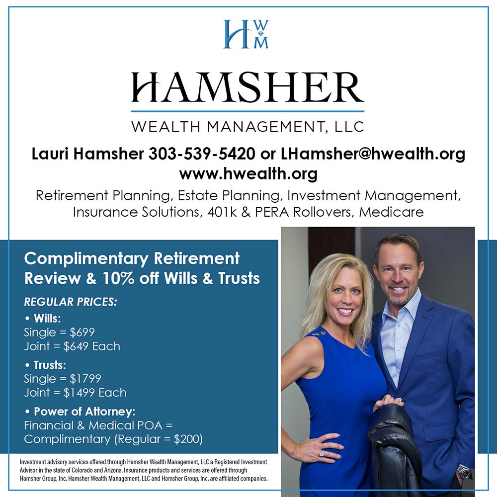 Hamsher Wealth Management - Lauri Hamsher 303-539-5420 or LHamsher@hwealth.org
www.hwealth.org
Retirement Planning, Estate Planning, Investment Management, Insurance Solutions, 401k & PERA Rollovers, Medicare
Complimentary Retirement
Review & 10% off Wills & Trusts
REGULAR PRICES:
 Wills:
Single = $699
Joint = $649 Each
 Trusts:
Single = $1799
Joint = $1499 Each
 Power of Attorney:
Financial & Medical POA =
Complimentary (Regular = $200)
Investment advisory services offered through Hamsher Wealth Management, LLC a Registered Investment
Advisor in the state of Colorado and Arizona. Insurance products and services are offered through Hamsher Group, Inc. Hamsher Wealth Management, LLC and Hamsher Group, Inc. are affiliated companies.