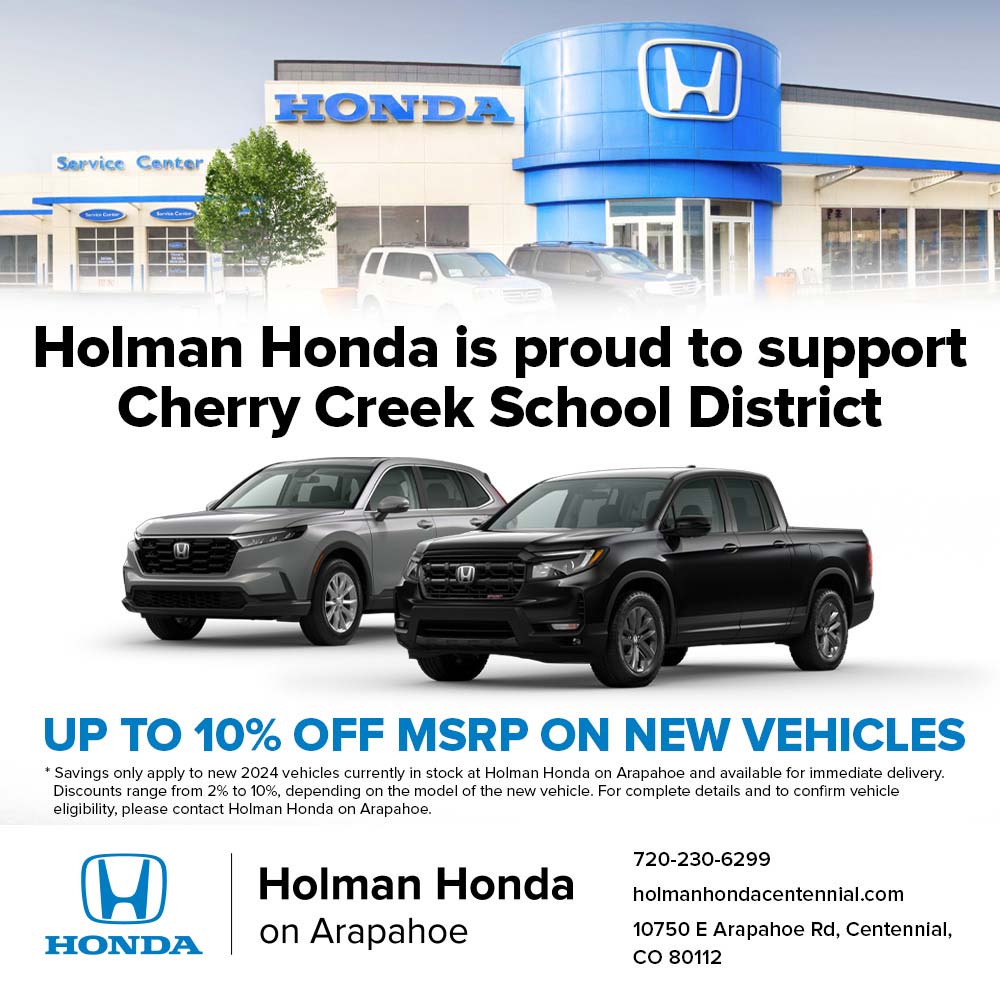 Holman Honda - Holman Honda is proud to support
Cherry Creek School District<br>UP TO 10% OFF MSRP ON NEW VEHICLES
Savings only apply to new 2024 vehicles currently in stock at Holman Honda on Arapahoe and available for immediate delivery.
Discounts range from 2% to 10%, depending on the model of the new vehicle. For complete details and to confirm vehicle eligibility, please contact Holman Honda on Arapahoe.<br>
720-230-6299<br>holmanhondacentennial.com<br>
10750 E Arapahoe Rd, Centennial,
CO 80112