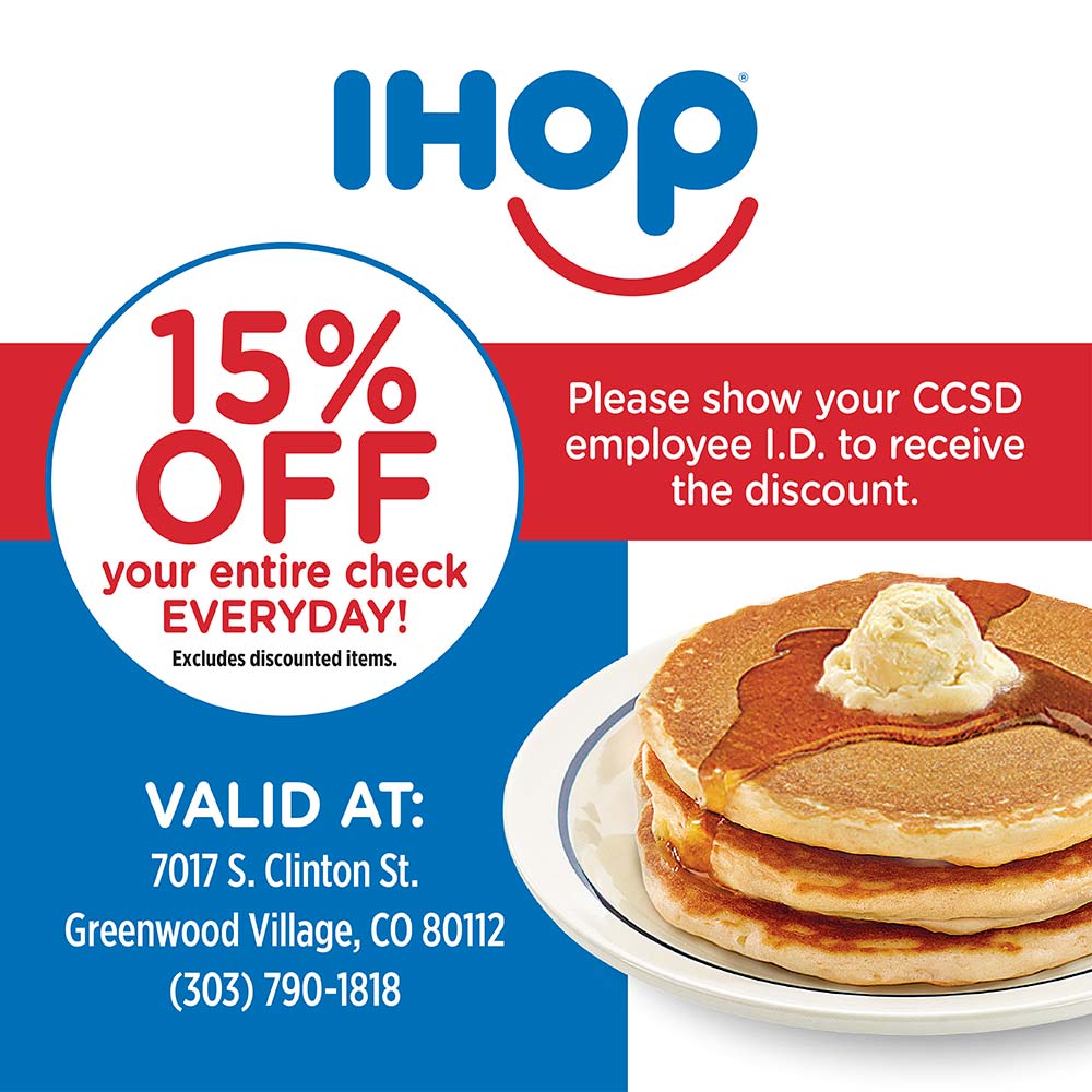 IHOP - 15%
OFF
your entire check
EVERYDAY!
Excludes discounted items.<br>Please show your CCSD employee I.D. to receive the discount.<br>VALID AT:
7017 S. Clinton St.
Greenwood Village, CO 80112
(303) 790-1818