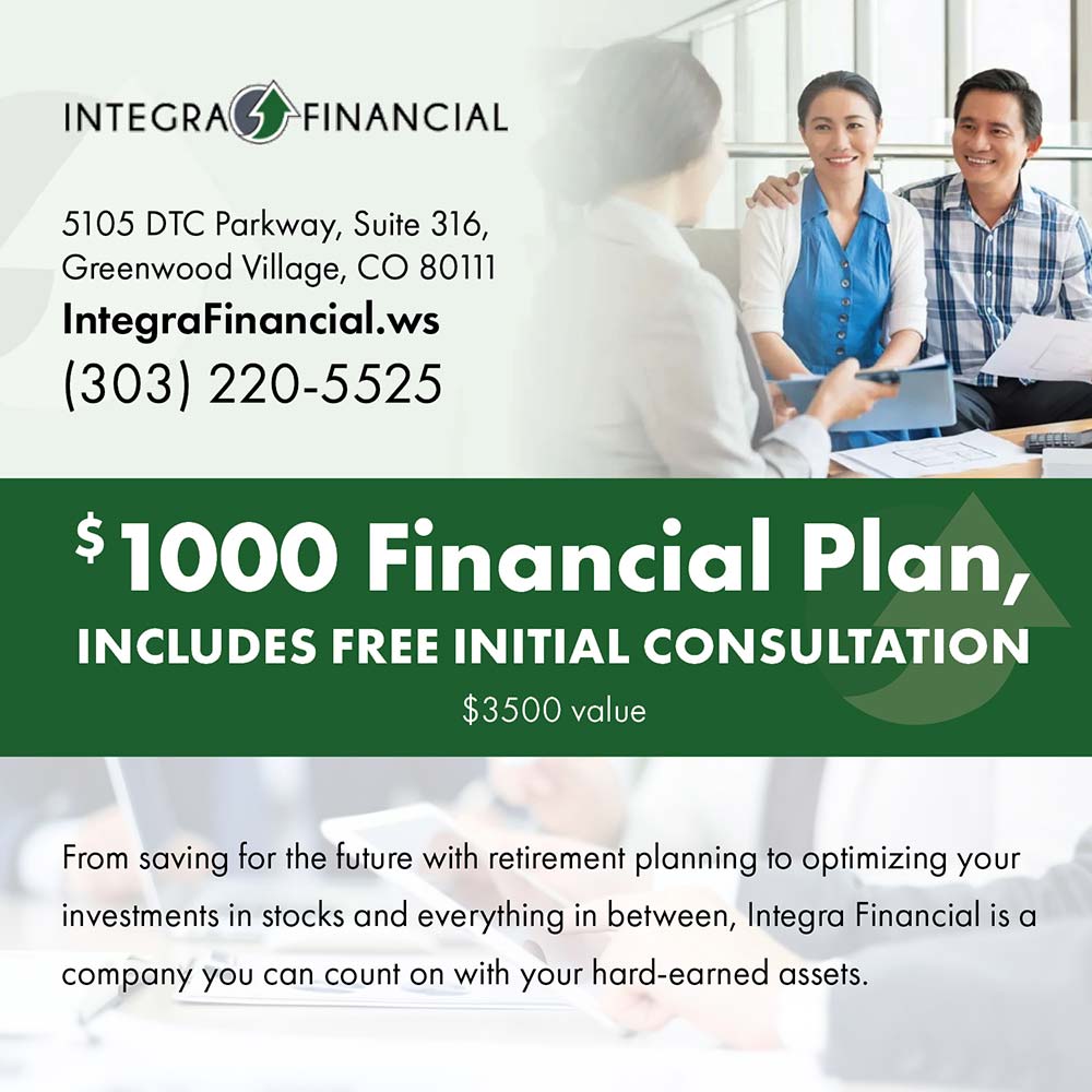 Integra Financial - 5105 DTC Parkway, Suite 316,
Greenwood Village, CO 80111
IntegraFinancial.ws
(303) 220-5525<br>
$1000 Financial Plan,
INCLUDES FREE INITIAL CONSULTATION
$3500 value<br>
From saving for the future with retirement planning to optimizing your investments in stocks and everything in between, Integra Financial is a company you can count on with your hard-earned assets.