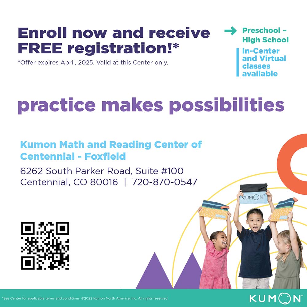 Kumon - Enroll now and receive
FREE registration!*
*Offer expires April, 2025. Valid at this Center only.
practice makes possibilities
Kumon Math and Reading Center of
Centennial - Foxfield
6262 South Parker Road, Suite #100
Centennial, CO 80016 720-870-0547