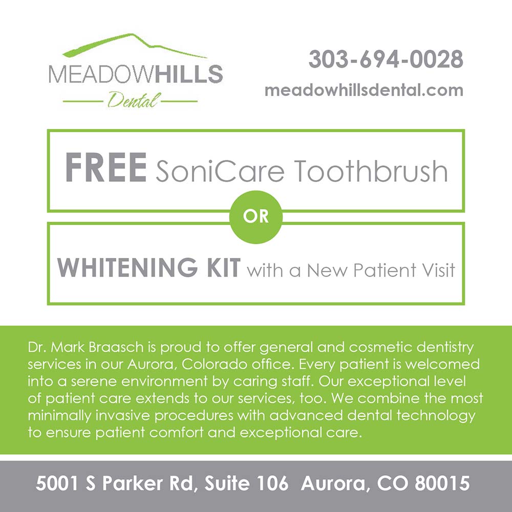 Meadow Hills Dental - 303-694-0028
meadowhillsdental.com<br>FREE SoniCare Toothbrush
OR
WHITENING KIT with a New Patient Visit<br>Dr. Mark Braasch is proud to offer general and cosmetic dentistry services in our Aurora, Colorado office. Every patient is welcomed into a serene environment by caring staff. Our exceptional level of patient care extends to our services, too. We combine the most minimally invasive procedures with advanced dental technology to ensure patient comfort and exceptional care.<br>5001 S Parker Rd, Suite 106 Aurora, CO 80015