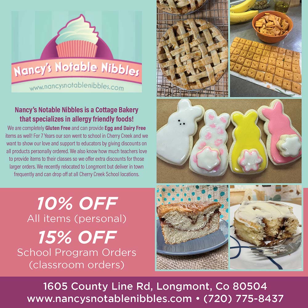 Nancy's Notable Nibbles - 10% OFF
All items (personal)
15% OFF
School Program Orders (classroom orders)<br>1605 County Line Rd, Longmont, Co 80504
www.nancysnotablenibbles.com  (720) 775-8437<br>Nancy's Notable Nibbles is a Cottage Bakery that specializes in allergy friendly foods!
We are completely Gluten Free and can provide Egg and Dairy Free items as well! For 7 Years our son went to school in Cherry Creek and we want to show our love and support to educators by giving discounts on all products personally ordered. We also know how much teachers love to provide items to their classes so we offer extra discounts for those larger orders. We recently relocated to Longmont but deliver in town frequently and can drop off at all Cherry Creek School locations.