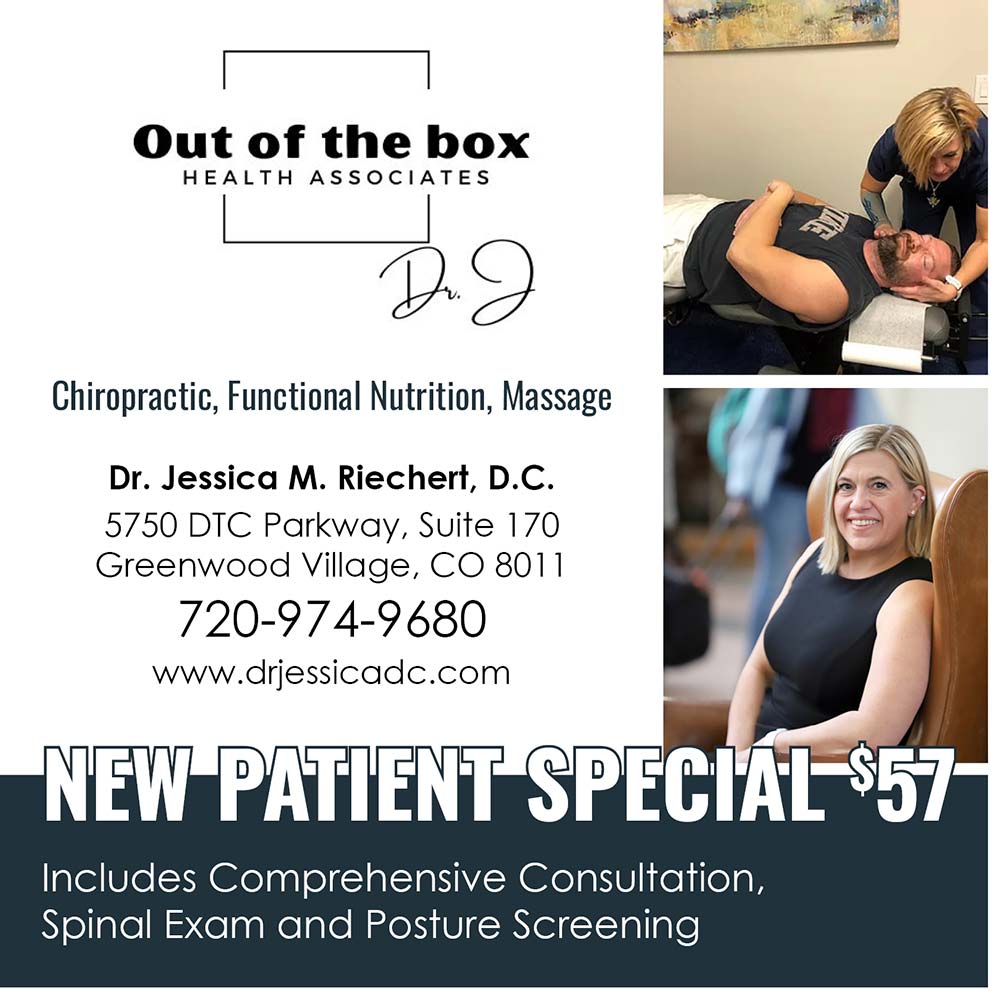 Out of the Box Health Associates - Chiropractic, Functional Nutrition, Massage
Dr. Jessica M. Richert, D.C.
5750 DTC Parkway, Suite 170
Greenwood Village, CO 8011
720-974-9680
www.drjessicadc.com
NEW PATIENT SPECIAL $57
Includes Comprehensive Consultation, Spinal Exam and Posture Screening