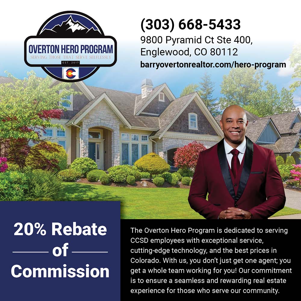 Overton Hero Program - (303) 668-5433
9800 Pyramid Ct Ste 400,
Englewood, CO 80112
barryovertonrealtor.com/hero-program<br>
20% Rebate of Commission
The Overton Hero Program is dedicated to serving
CCSD employees with exceptional service, cutting-edge technology, and the best prices in Colorado. With us, you don't just get one agent; you get a whole team working for you! Our commitment is to ensure a seamless and rewarding real estate experience for those who serve our community.