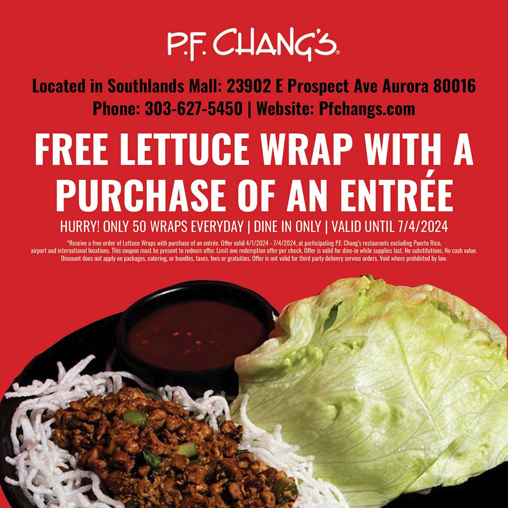 P.F. Chang's - Located in Southlands Mall: 23902 E Prospect Ave Aurora 80016
Phone: 303-627-5450 | Website: Pfchangs.com
FREE LETTUCE WRAP WITH A PURCHASE OF AN ENTRE
HURRY! ONLY 50 WRAPS EVERYDAY | DINE IN ONLY | VALID UNTIL 7/4/2024<br>
*Receive a free order of Lettuce Wraps with purchase of an entre. Offer valid 4/1/2024 - 7/4/2024, at participating PF. Chang's restaurants excluding Puerto Rico, airport and international locations. This coupon must be present to redeem offer. Limit one redemption offer per check. Offer is valid for dine-in while supplies last. No substitutions. No cash value.
Discount does not apply on packages, catering, or bundles, taxes, fees or gratuities. Offer is not valid for third party delivery service orders. Void where prohibited by law.