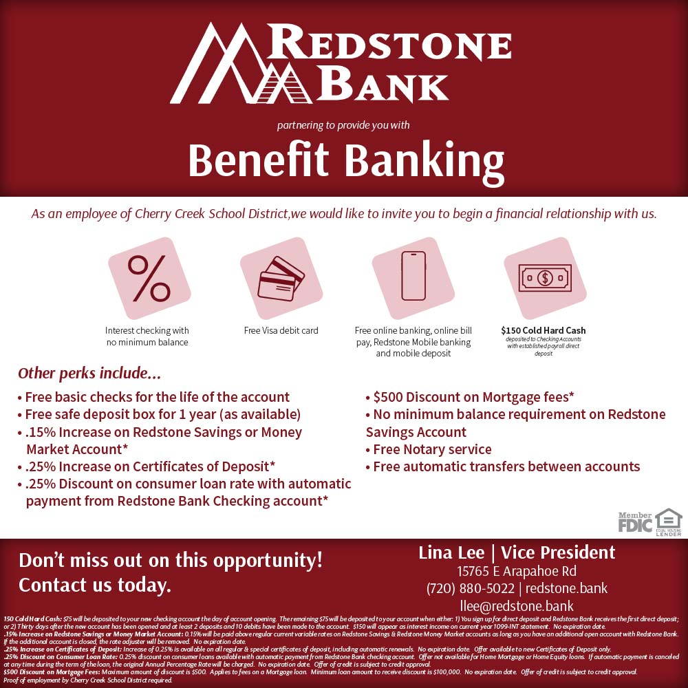 Redstone Bank - As an employee of Cherry Creek School District, we would like to invite you to begin a financial relationship with us.<br>Interest checking with no minimum balance-Free Visa debit card-Free online banking, online bill pay, Redstone Mobile banking and mobile deposit-$150 Cold Hard Cash deposited to checking Accounts with established poyall direct deposit<br>other perks include...
 Free basic checks for the life of the account
 Free safe deposit box for 1 year (as available)
 .15% Increase on Redstone Savings or Money
Market Account*
 .25% Increase on Certificates of Deposit*
 .25% Discount on consumer loan rate with automatic payment from Redstone Bank Checking account*
 $500 Discount on Mortgage fees*
 No minimum balance requirement on Redstone
Savings Account
 Free Notary service
 Free automatic transfers between accounts<br>Lina Lee | Vice President
15765 E Arapahoe Rd
(720) 880-5022 | redstone.bank
llee@redstone.bank