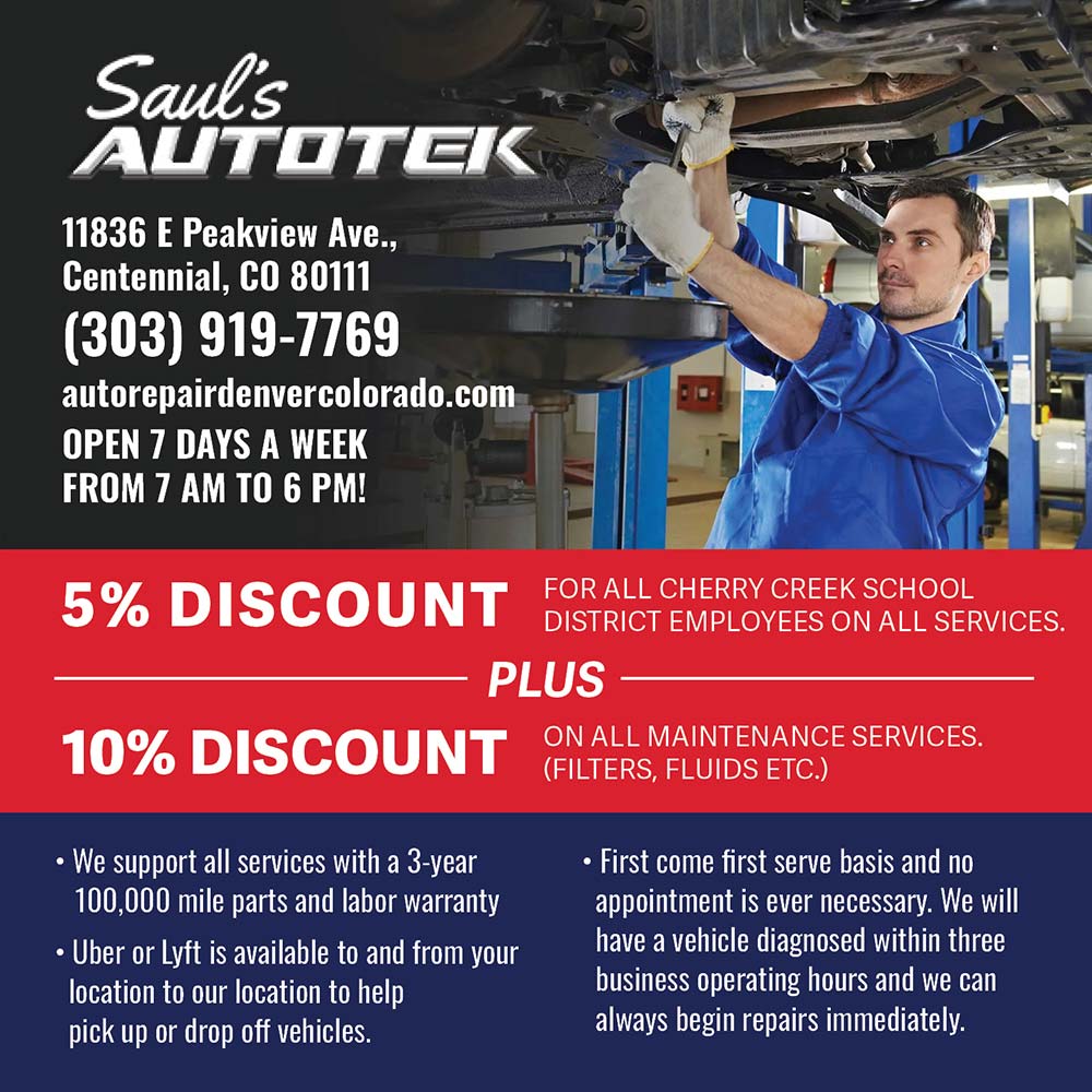 Saul's Autotek - 5% DISCOUNT
FOR ALL CHERRY CREEK SCHOOL
DISTRICT EMPLOYEES ON ALL SERVICES.
- PLUS
10% DISCOUNT
ON ALL MAINTENANCE SERVICES.
(FILTERS, FLUIDS ETC.)<br> We support all services with a 3-year 100,000 mile parts and labor warranty
 Uber or Lvft is available to and from vour location to our location to help pick up or drop off vehicles.
 First come first serve basis and no appointment is ever necessary. We will have a vehicle diagnosed within three business operating hours and we can always begin repairs immediately.<br>11836 E Peakview Ave.,
Centennial, CO 80111
(303) 919-7769
autorepairdenvercolorado.com
OPEN 7 DAYS A WEEK
FROM 7 AM TO 6 PM!