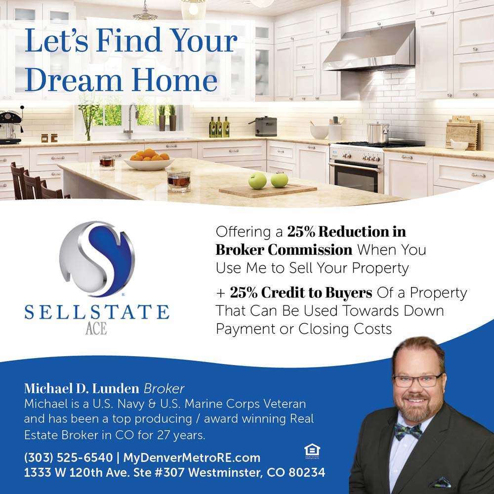 Sellstate Ace - Offering a 25% Reduction in
Broker Commission When You Use Me to Sell Your Property
+ 25% Credit to Buyers Of a Property That Can Be Used Towards Down
Payment or Closing Costs<br>Michael D. Lunden Broker
Michael is a U.S. Navy & U.S. Marine Corps Veteran and has been a top producing / award winning Real Estate Broker in CO for 27 years.
(303) 525-6540 | MyDenverMetroRE.com
1333 W 120th Ave. Ste #307 Westminster, CO 80234