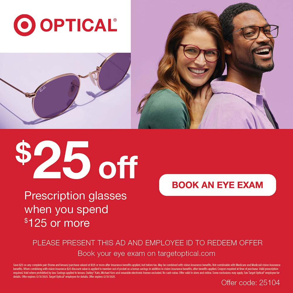 Target Optical - $25 offPrescription glasses when you spend $125 or more<br>PLEASE PRESENT THIS AD AND EMPLOYEE ID TO REDEEM OFFER
Book your eye exam on targetoptical.com
Save $25 on any complete pair (frame and lenses) purchase valued at $125 or more after insurance benefits applied, but before tax. May be combined with vision insurancs benefits. Not combinable with Medicare and Medicaid vision insurance benefits. When combining with vision insurance $25 discount value is applied to member out of pocket as a bonus savings in addition to vision insurance benefits, after benefits applied Coupon required at time of purchase. Valld prescription required Void where prohibited by lave Savings applied to lenses. Oakley Kato, Michael Kors and wearable electronic frames excluded. No cash value. Offer valid in store and online. Some exclusions may apply. See Target Optical employee for details Offer expires 12/31/2025. Target Optical* employee for details Offer expires 12/31/2025.