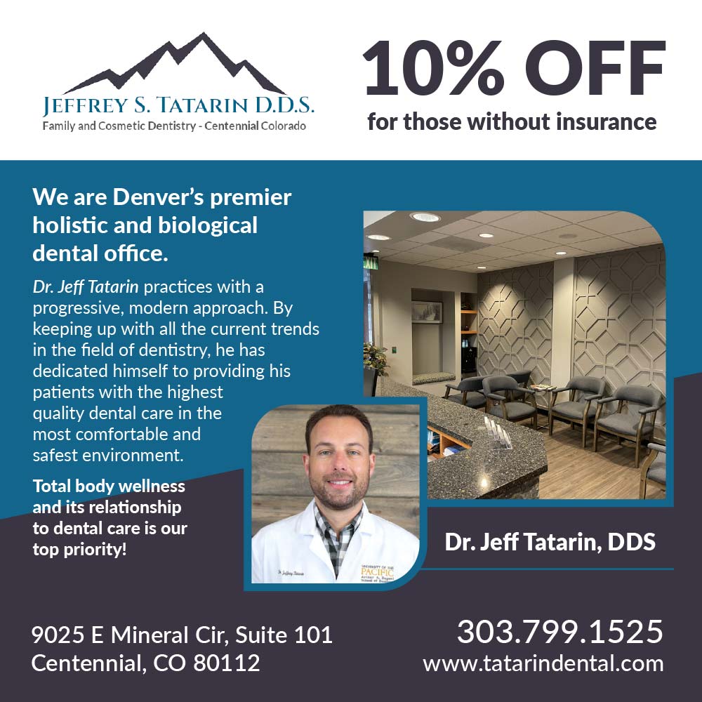 Tatarin Dental - 10% OFF
for those without insurance
We are Denver's premier holistic and biological dental office.
Dr. Jeff Tatarin practices with a progressive, modern approach. By keeping up with all the current trends in the field of dentistry, he has dedicated himself to providing his patients with the highest quality dental care in the most comfortable and safest environment.
Total body wellness and its relationship to dental care is our top priority!
Dr. Jeff Tatarin, DDS
9025 E Mineral Cir, Suite 101
Centennial, CO 80112
303.799.1525
www.tatarindental.com