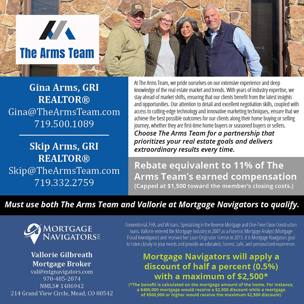 The Arms Team / Mortgage Navigators - Gina Arms, GRI
REALTOR®
Gina@TheArmsTeam.com
719.500.1089<br>Skip Arms, GRI REALTOR® Skip@TheArmsTeam.com
719.332.2759<br>At The Arms Team, we pride ourselves on our extensive experience and deep knowledge of the real estate market and trends. With years of industry expertise, we stay ahead of market shifts, ensuring that our clients benefit from the latest insights and opportunities. Our attention to detail and excellent negotiation skills, coupled with access to cutting-edge technology and innovative marketing techniques, ensure that we achieve the best possible outcomes for our clients along their home buying or selling journey, whether they are first-time home buyers or seasoned buyers or sellers.
Choose The Arms Team for a partnership that prioritizes your real estate goals and delivers extraordinary results every time.<br>Rebate equivalent to 11% of The Arms Team's earned compensation
(Capped at $1,500 toward the member's closing costs.)<br>Must use both The Arms Team and Vallorie at Mortgage Navigators to qualify.<br>Vallorie Gilbreath
Mortgage Broker val@mtgnavigators.com
970-485-2074
NMLS# 1486942
214 Grand View Circle, Mead, CO 80542<br>Mortgage Navigators will apply a discount of half a percent (0.5%) with a maximum of $2,500*
(*The benefit is calculated on the mortgage amount of the home. For instance, a $400,000 mortgage would receive a $2,000 discount while a mortgage of $500,000 or higher would receive the maximum $2,500 discount)