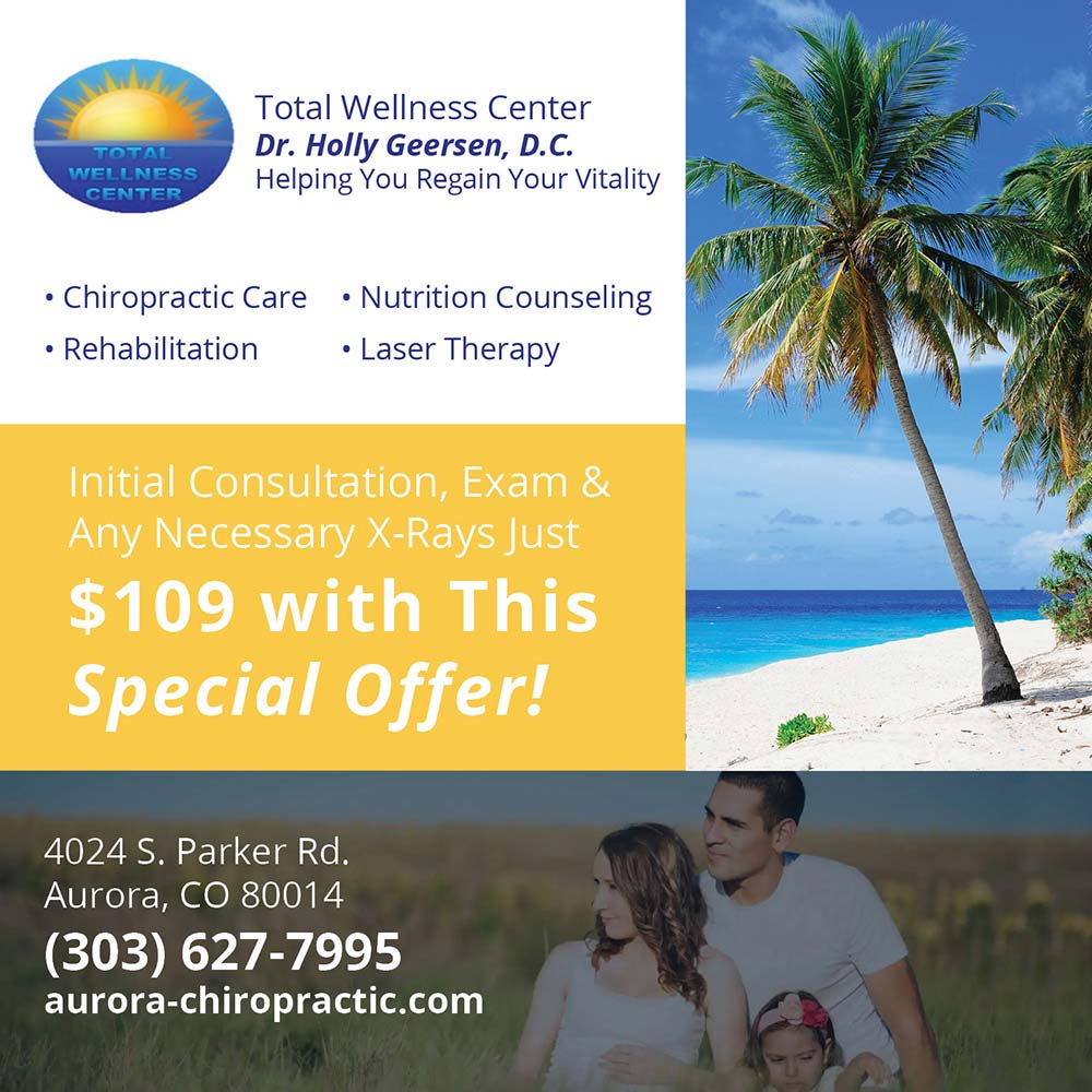 Total Wellness Center - Total Wellness Center
Dr. Holly Geersen, D.C.
Helping You Regain Your Vitality
 Chiropractic Care  Nutrition Counseling
 Rehabilitation
 Laser Therapy
Initial Consultation, Exam & Any Necessary X-Rays Just $109 with This Special Offer!
4024 S. Parker Rd.
Aurora, CO 80014
(303) 627-7995
aurora-chiropractic.com