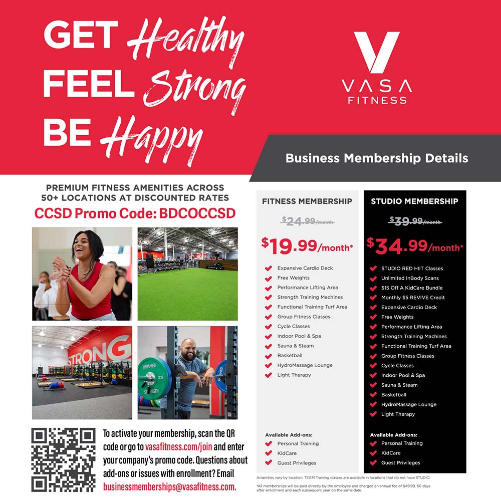 VASA Fitness - GET Healthy<br>
FEEL Strong<br>
BE Happy<br>
Business Membership Details<br>
PREMIUM FITNESS AMENITIES ACROSS<br>
50+ LOCATIONS AT DISCOUNTED RATES<br>
CCSD Promo Code: BDCOCCSD<br>
To activate your membership, scan the QR code or go to vasafitness.com/join and enter your company's promo code. Questions about add-ons or issues with enrollment? Email businessmemberships@vasafitness.com.
<br><br>
FITNESS MEMBERSHIP<br>
$19.99/month
Expansive Cardio Deck
Free Weights
Performance Lifting Area
Strength Training Machines
Functional Training Turf Area
Group Fitness Classes
cucie diassas
Indoor Pool & Spa
Sauna & Steam
Basketball
Hydromassage Lounge
Light Therapy
Avallable Add-ons:
Personal rainino
KidCare
Guest Privileges
<br><br>
STUDIO MEMBERSHIP<br>
$34.99 month
STUDIO RED HIIT Classes
Unlimited inBody Scans
$15 Off A KidCare Bundle
Monthly $5 REVIVE Credit
Expansive Cardio Deck
Free Weights
Performance Lifting Area
Strength Training Machines
Functional Training Turf Area
Grovo Fitness Classes
Cycle Classes
Indoor Pool & Spa
Sauna & Steam
Racketball
HydroMassage Lounge
Light Therapy
Avallable Add-ons:
Personal Training
KidCare
Guest Privileges