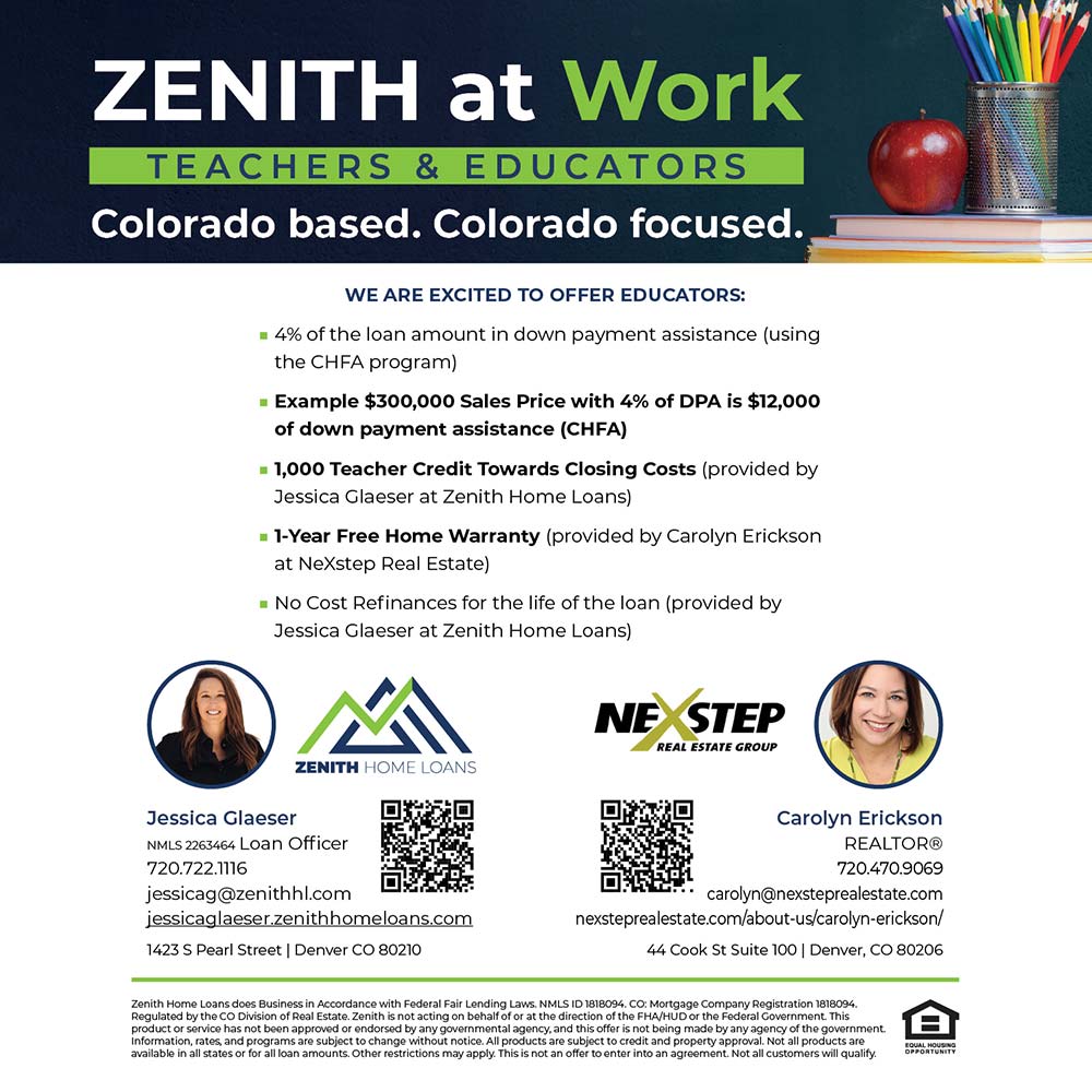 Zenith Home Loans - ZENITH at Work
TEACHERS & EDUCATORS
Colorado based. Colorado focused.<br>WE ARE EXCITED TO OFFER EDUCATORS:
 4% of the loan amount in down payment assistance using the CHFA program)
 Example $300,000 Sales Price with 4% of DPA is $12,000
of down payment assistance (CHA)
 1,000 Teacher Credit Towards Closing Costs (provided by
Jessica Glaeser at Zenith Home Loans)
 1-Year Free Home Warranty (provided by Carolyn Erickson at NeXstep Real Estate)
 No Cost Refinances for the life of the loan (provided by
Jessica Glaeser at Zenith Home Loans)<br>Jessica Glaeser
NMLS 2263464 Loan Officer
720.722.1116
jessicag@zenithhl.com
jessicaglaeser.zenithhomeloans.com
1423 S Pearl Street | Denver CO 80210<br>Carolyn Erickson
REALTOR®
720.470.9069
carolyn@nexsteprealestate.com
nexsteprealestate.com/about-us/carolyn-erickson/
44 Cook St Suite 100 | Denver, CO 80206